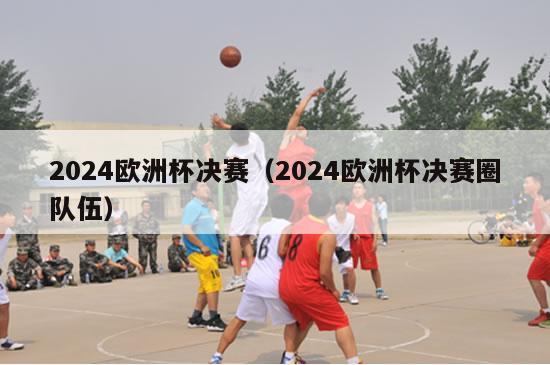 2024欧洲杯决赛（2024欧洲杯决赛圈队伍）