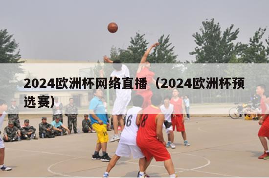 2024欧洲杯网络直播（2024欧洲杯预选赛）