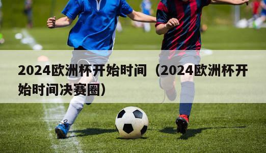 2024欧洲杯开始时间（2024欧洲杯开始时间决赛圈）